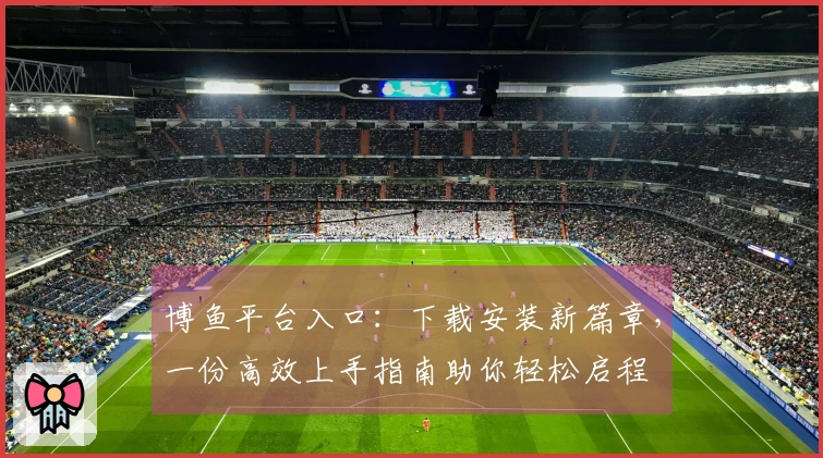 博鱼平台入口：下载安装新篇章，一份高效上手指南助你轻松启程