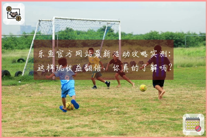 乐鱼官方网站最新活动攻略实测：这样玩收益翻倍，你真的了解吗？