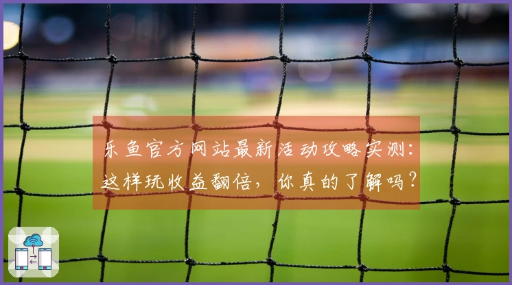 乐鱼官方网站最新活动攻略实测：这样玩收益翻倍，你真的了解吗？